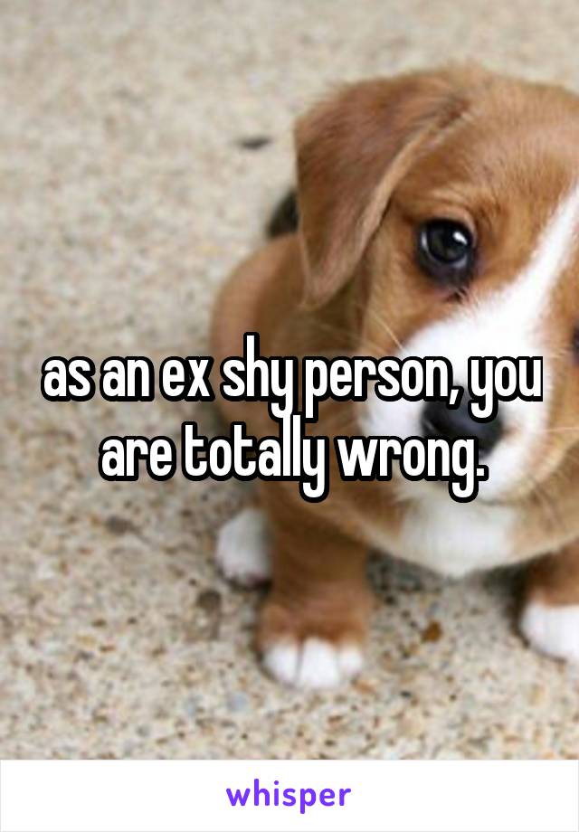 as an ex shy person, you are totally wrong.