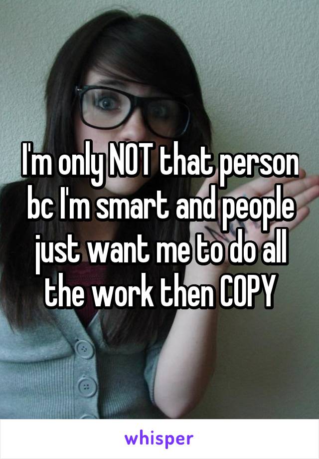 I'm only NOT that person bc I'm smart and people just want me to do all the work then COPY