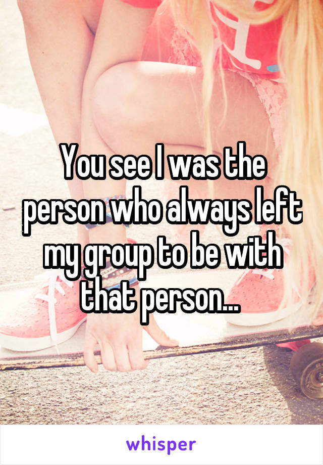 You see I was the person who always left my group to be with that person... 