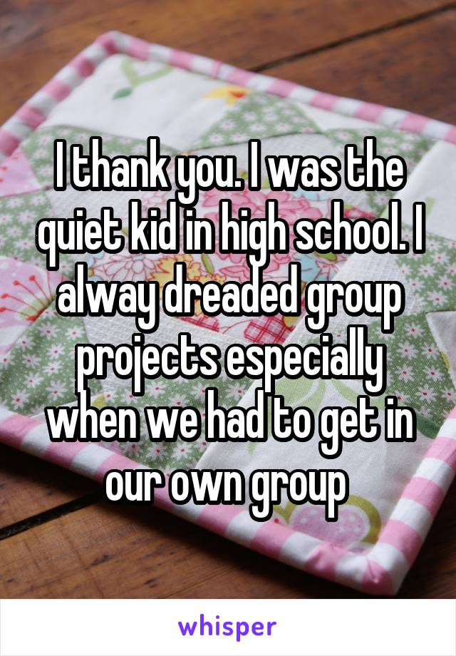 I thank you. I was the quiet kid in high school. I alway dreaded group projects especially when we had to get in our own group 