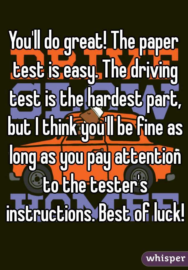 You'll do great! The paper test is easy. The driving test is the hardest part, but I think you'll be fine as long as you pay attention to the tester's instructions. Best of luck!