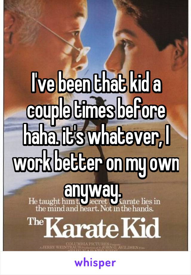 I've been that kid a couple times before haha. it's whatever, I work better on my own anyway.  