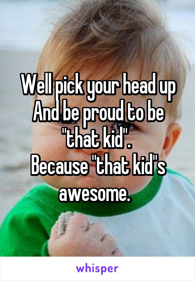 Well pick your head up And be proud to be "that kid". 
Because "that kid"s awesome.  