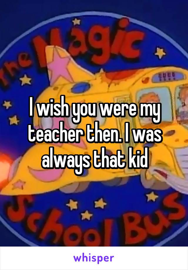 I wish you were my teacher then. I was always that kid