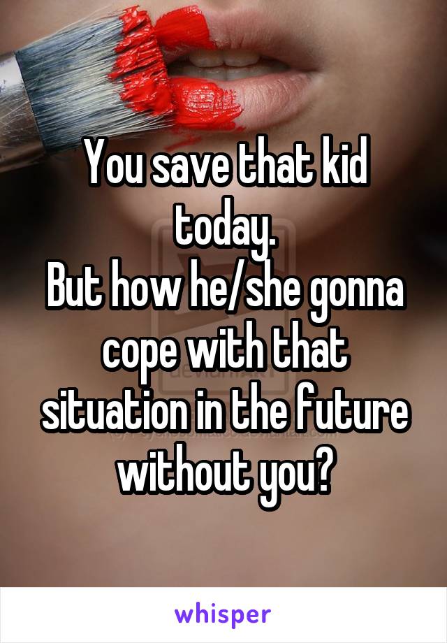 You save that kid today.
But how he/she gonna cope with that situation in the future without you?