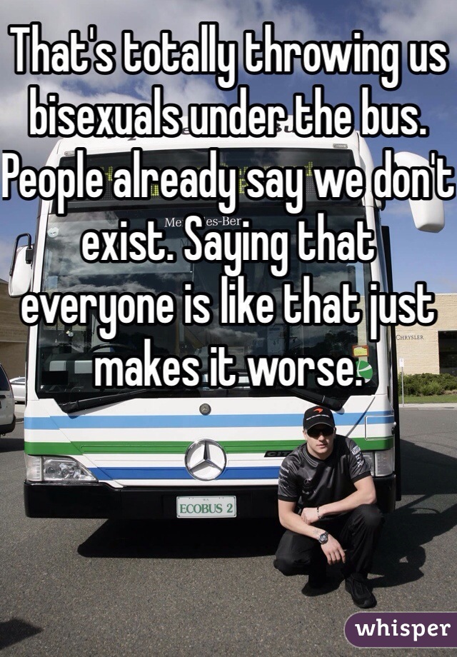 That's totally throwing us bisexuals under the bus. People already say we don't exist. Saying that everyone is like that just makes it worse.
