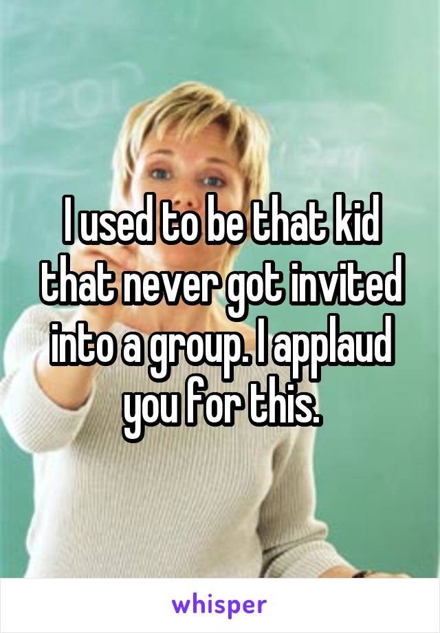 I used to be that kid that never got invited into a group. I applaud you for this.