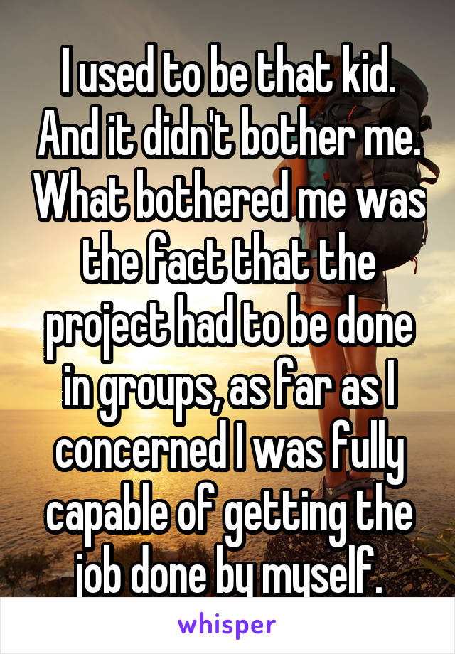 I used to be that kid. And it didn't bother me. What bothered me was the fact that the project had to be done in groups, as far as I concerned I was fully capable of getting the job done by myself.