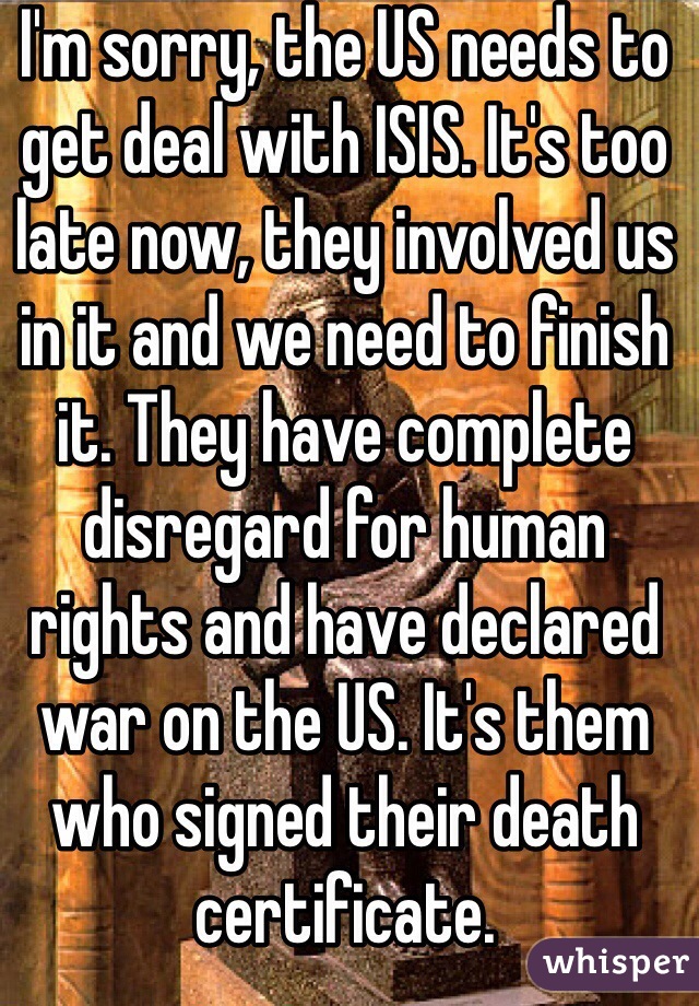 I'm sorry, the US needs to get deal with ISIS. It's too late now, they involved us in it and we need to finish it. They have complete disregard for human rights and have declared war on the US. It's them who signed their death certificate.  
