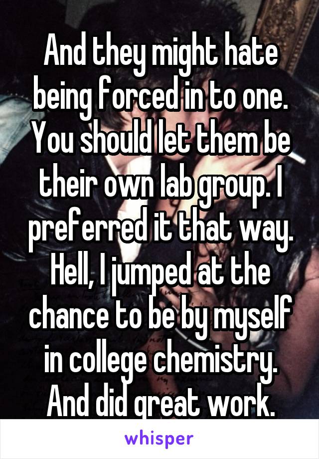 And they might hate being forced in to one. You should let them be their own lab group. I preferred it that way. Hell, I jumped at the chance to be by myself in college chemistry. And did great work.