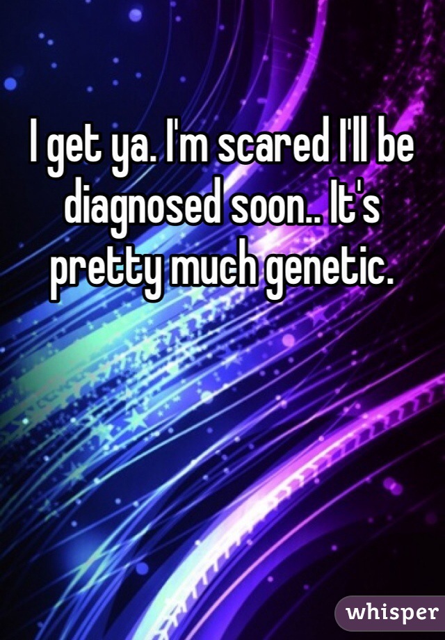 I get ya. I'm scared I'll be diagnosed soon.. It's pretty much genetic. 