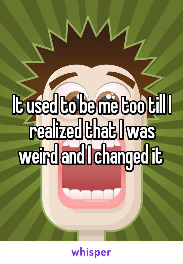 It used to be me too till I realized that I was weird and I changed it 