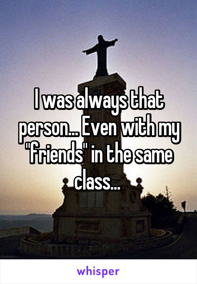 I was always that person... Even with my "friends" in the same class... 
