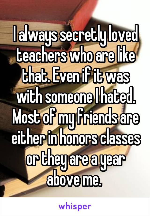 I always secretly loved teachers who are like that. Even if it was with someone I hated. Most of my friends are either in honors classes or they are a year above me. 