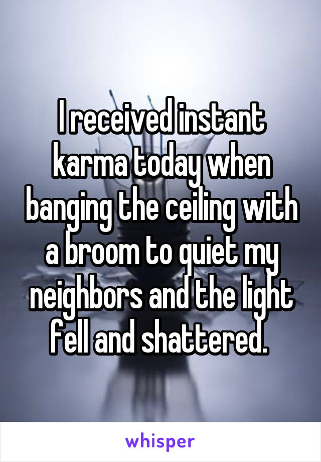 I received instant karma today when banging the ceiling with a broom to quiet my neighbors and the light fell and shattered. 