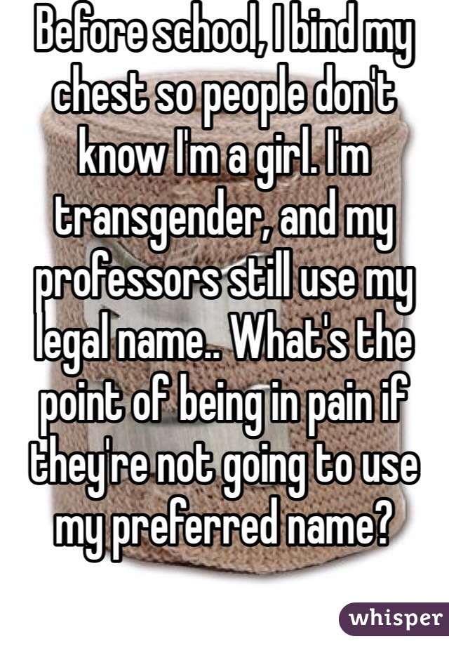 Before school, I bind my chest so people don't know I'm a girl. I'm transgender, and my professors still use my legal name.. What's the point of being in pain if they're not going to use my preferred name?