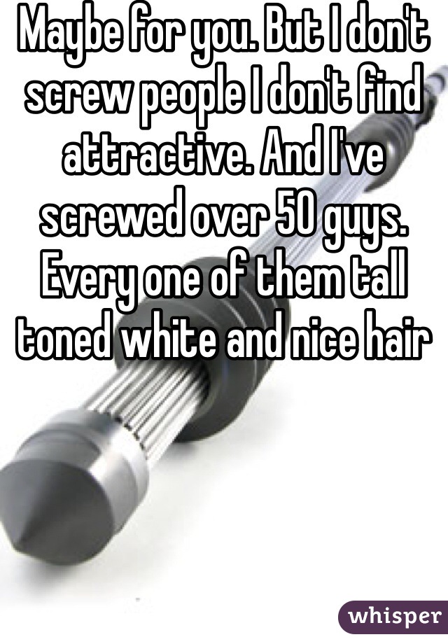 Maybe for you. But I don't screw people I don't find attractive. And I've screwed over 50 guys. Every one of them tall toned white and nice hair 