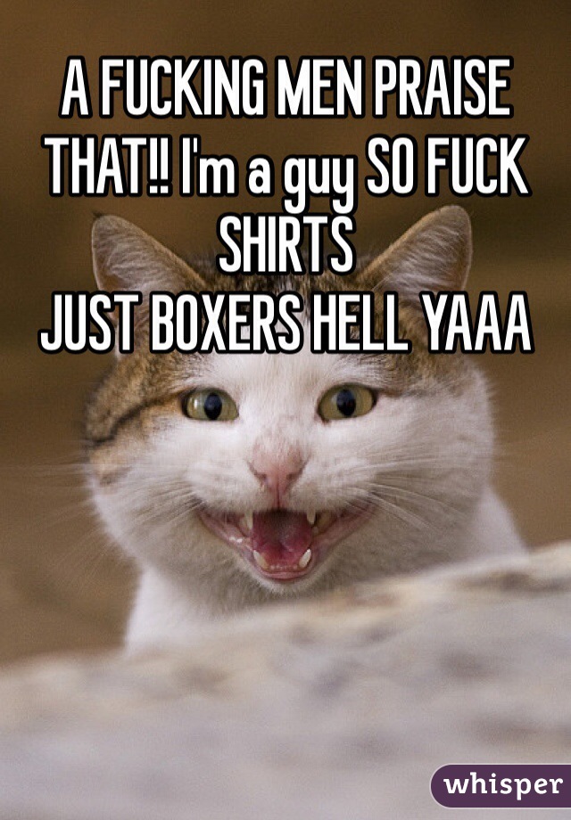 A FUCKING MEN PRAISE THAT!! I'm a guy SO FUCK SHIRTS
JUST BOXERS HELL YAAA