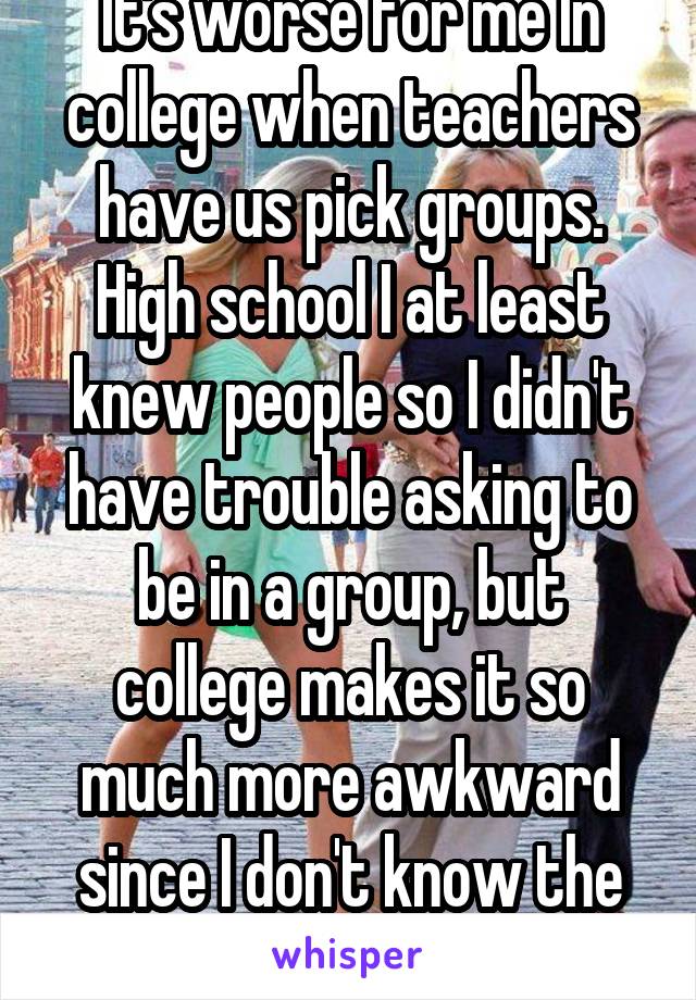 It's worse for me In college when teachers have us pick groups. High school I at least knew people so I didn't have trouble asking to be in a group, but college makes it so much more awkward since I don't know the people