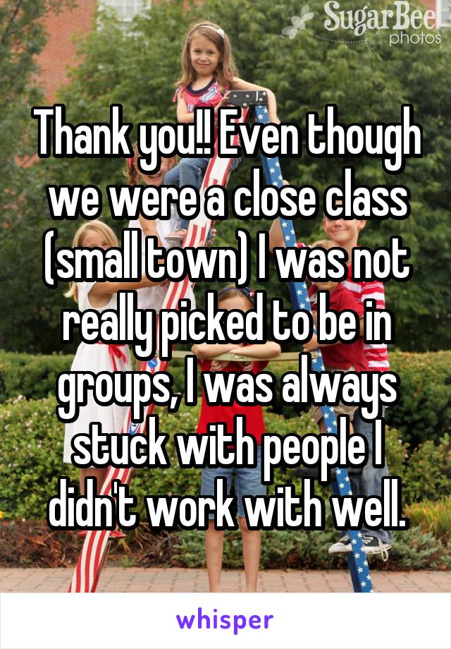 Thank you!! Even though we were a close class (small town) I was not really picked to be in groups, I was always stuck with people I didn't work with well.