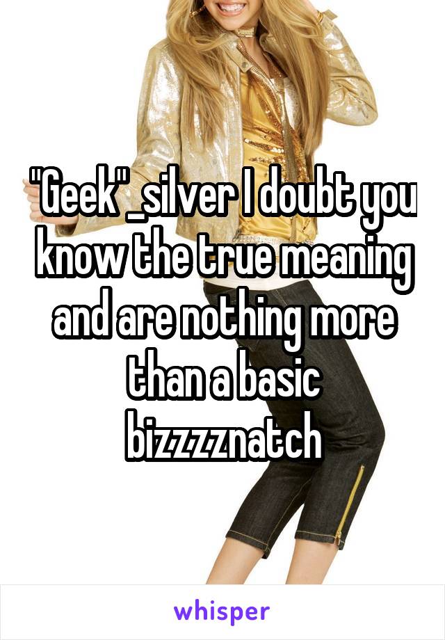 "Geek"_silver I doubt you know the true meaning and are nothing more than a basic bizzzznatch