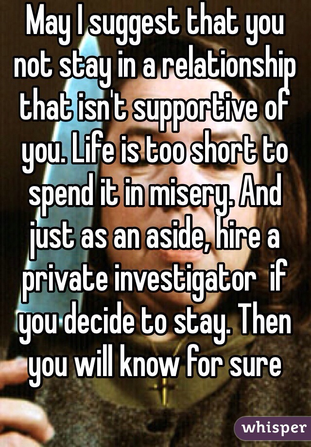 May I suggest that you not stay in a relationship that isn't supportive of you. Life is too short to spend it in misery. And just as an aside, hire a private investigator  if you decide to stay. Then you will know for sure