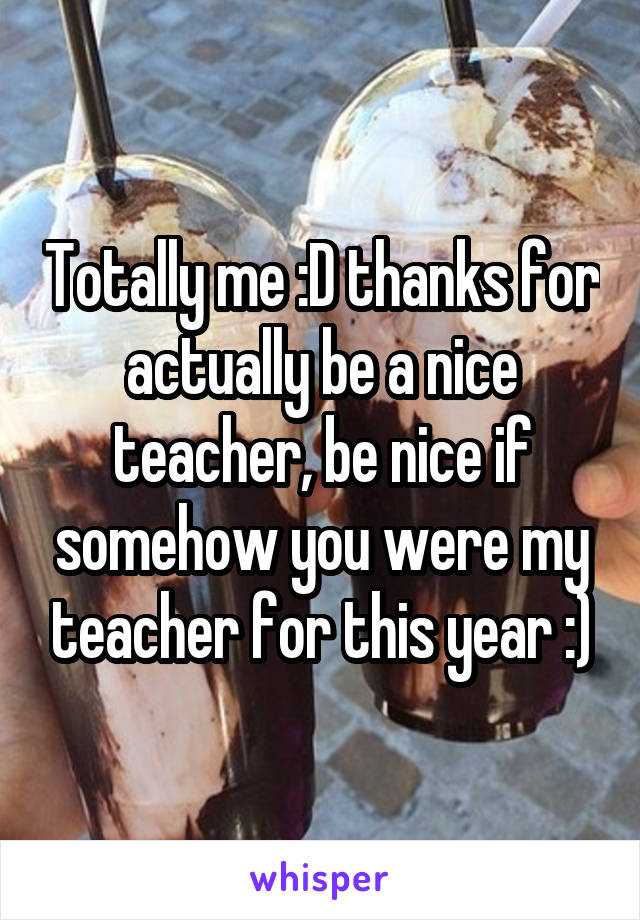 Totally me :D thanks for actually be a nice teacher, be nice if somehow you were my teacher for this year :)