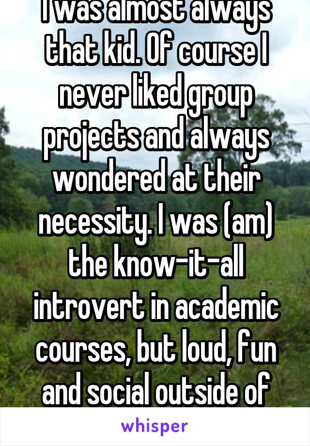 I was almost always that kid. Of course I never liked group projects and always wondered at their necessity. I was (am) the know-it-all introvert in academic courses, but loud, fun and social outside of them.