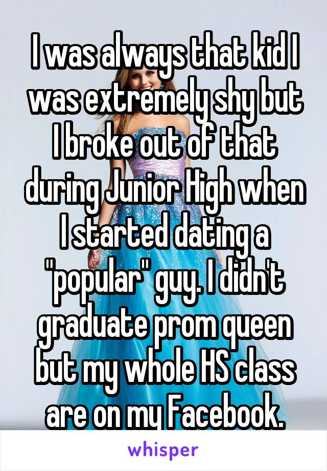 I was always that kid I was extremely shy but I broke out of that during Junior High when I started dating a "popular" guy. I didn't graduate prom queen but my whole HS class are on my Facebook.