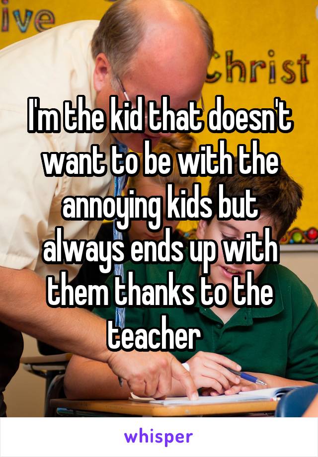 I'm the kid that doesn't want to be with the annoying kids but always ends up with them thanks to the teacher  