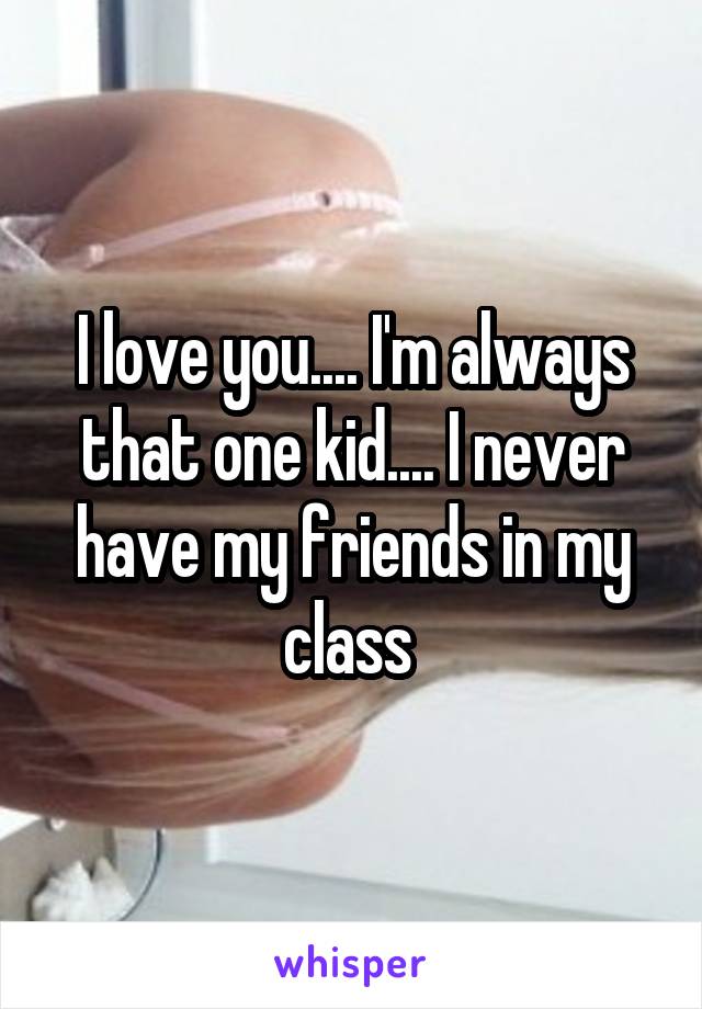 I love you.... I'm always that one kid.... I never have my friends in my class 