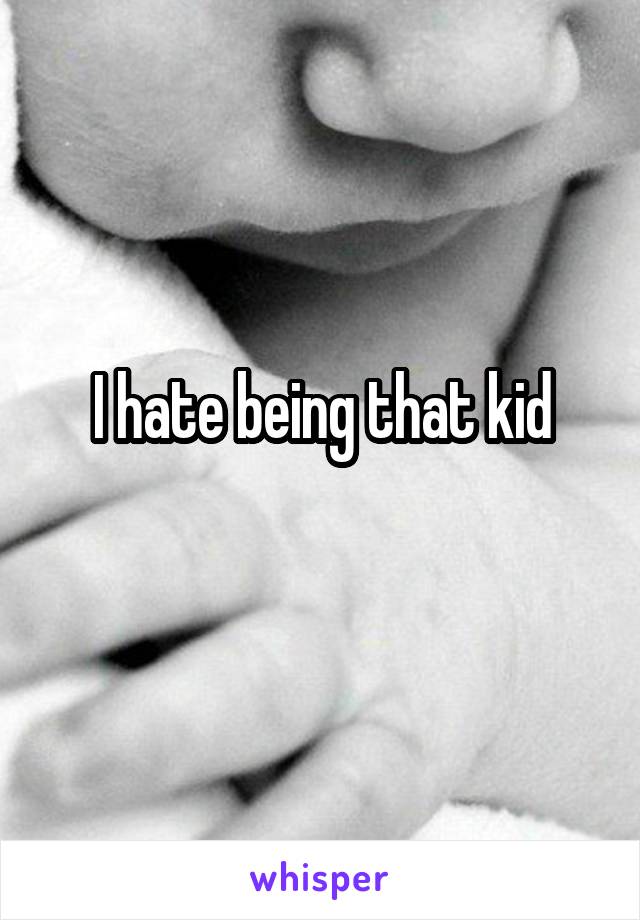 I hate being that kid
