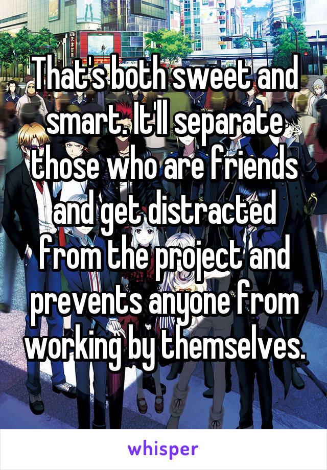 That's both sweet and smart. It'll separate those who are friends and get distracted from the project and prevents anyone from working by themselves. 