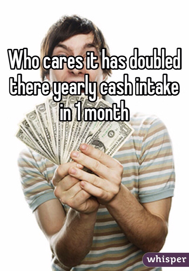 Who cares it has doubled there yearly cash intake in 1 month