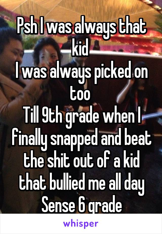 Psh I was always that kid 
I was always picked on too 
Till 9th grade when I finally snapped and beat the shit out of a kid that bullied me all day Sense 6 grade