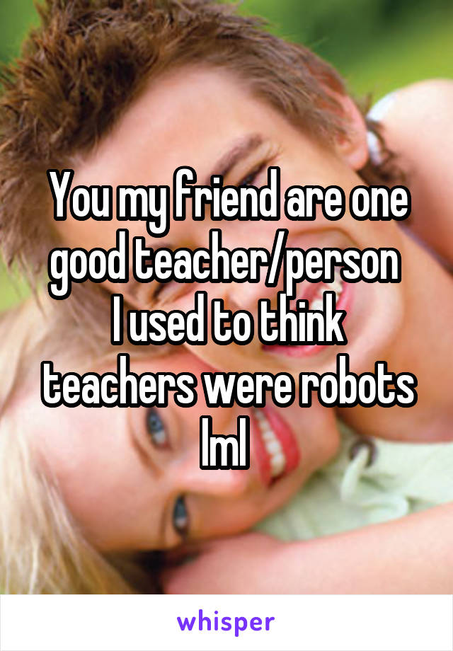 You my friend are one good teacher/person 
I used to think teachers were robots lml 