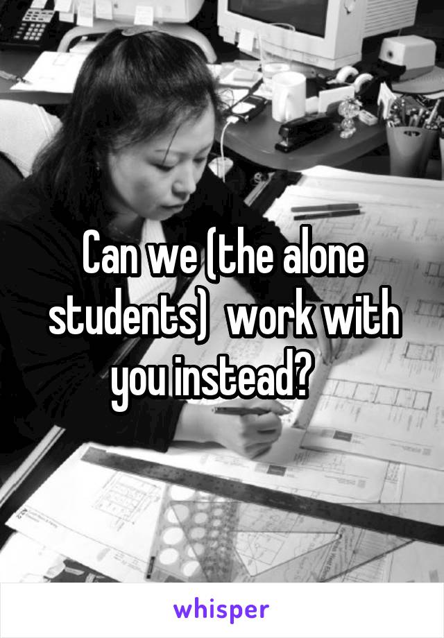 Can we (the alone students)  work with you instead?   