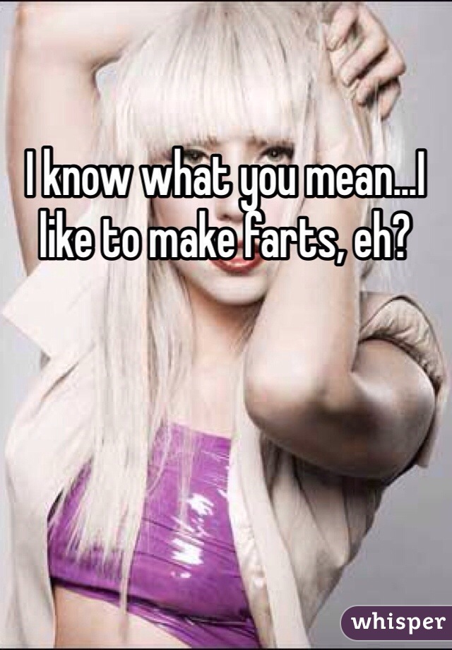 I know what you mean...I like to make farts, eh?