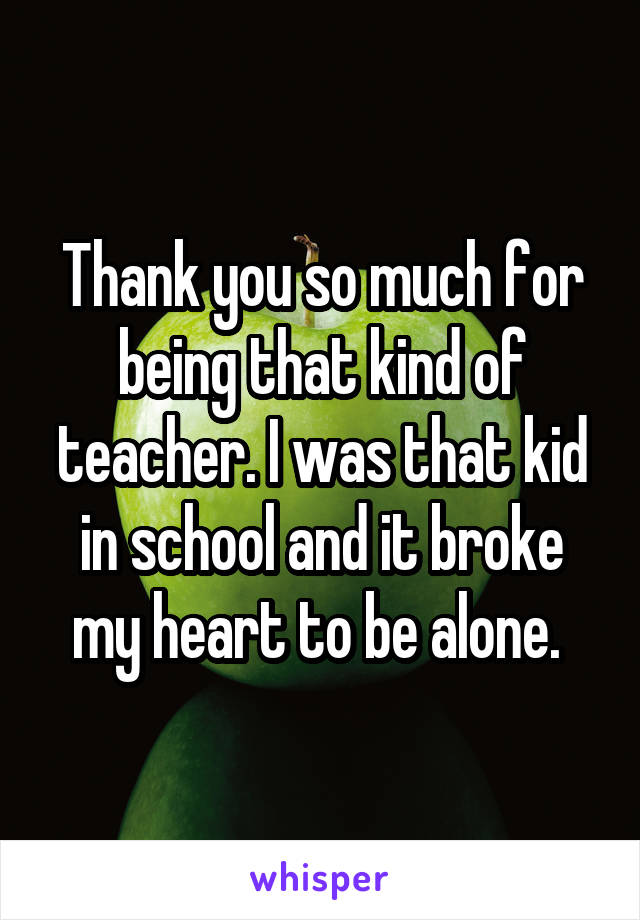 Thank you so much for being that kind of teacher. I was that kid in school and it broke my heart to be alone. 