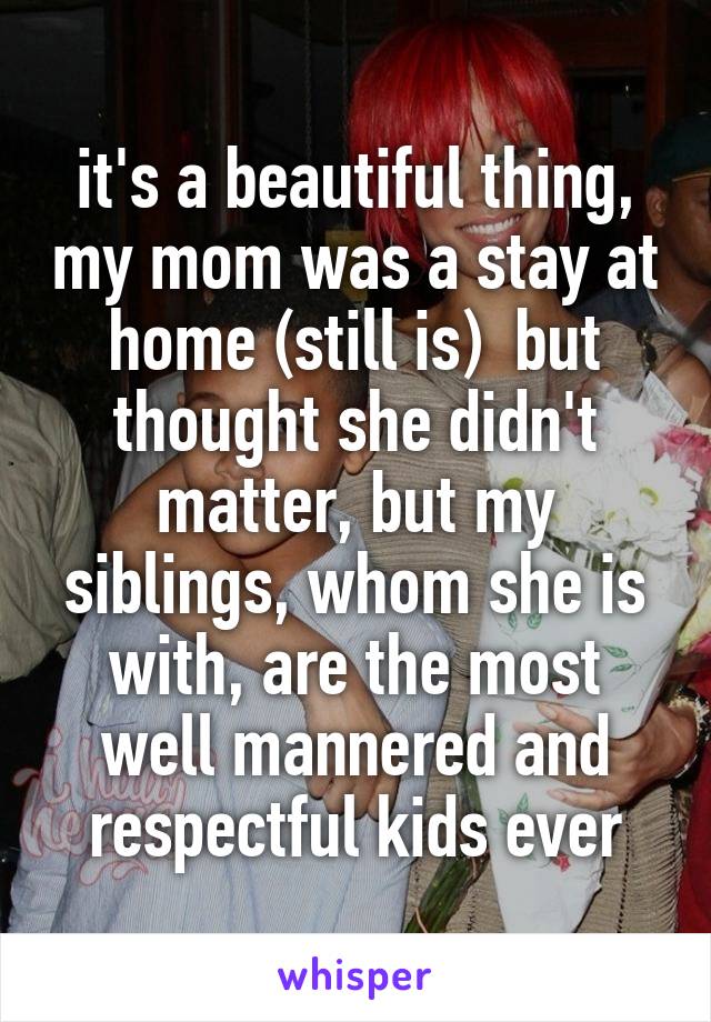 it's a beautiful thing, my mom was a stay at home (still is)  but thought she didn't matter, but my siblings, whom she is with, are the most well mannered and respectful kids ever