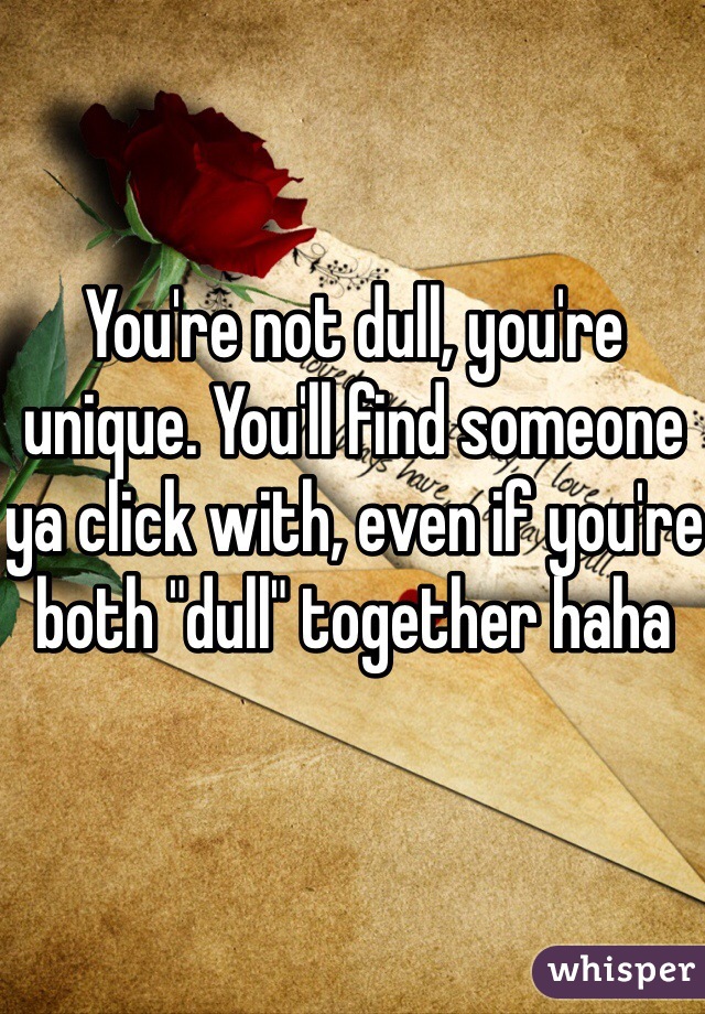 You're not dull, you're unique. You'll find someone ya click with, even if you're both "dull" together haha