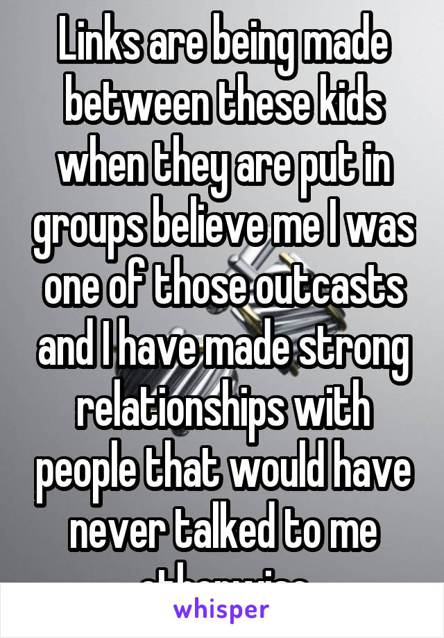 Links are being made between these kids when they are put in groups believe me I was one of those outcasts and I have made strong relationships with people that would have never talked to me otherwise
