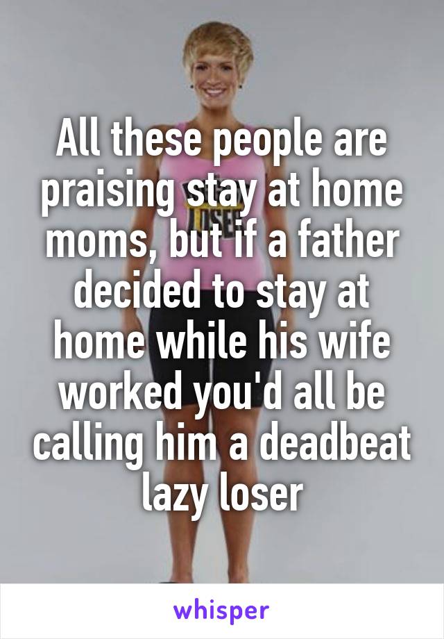 All these people are praising stay at home moms, but if a father decided to stay at home while his wife worked you'd all be calling him a deadbeat lazy loser