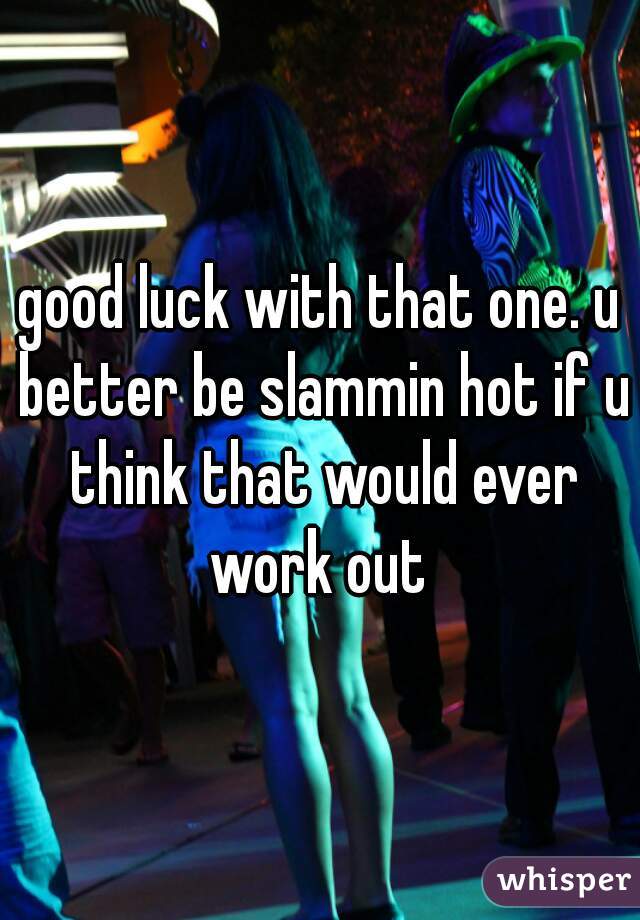 good luck with that one. u better be slammin hot if u think that would ever work out 
