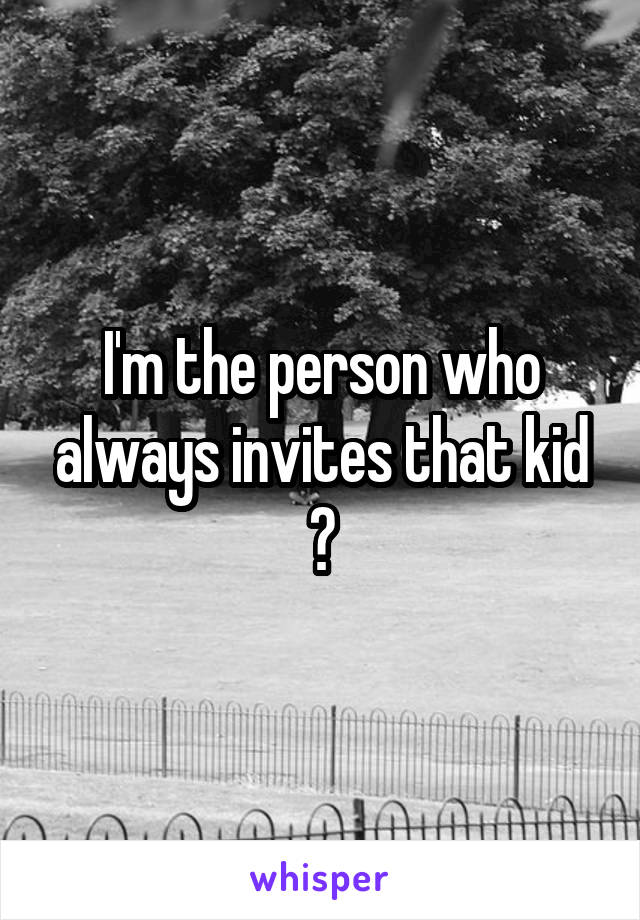 I'm the person who always invites that kid 👋