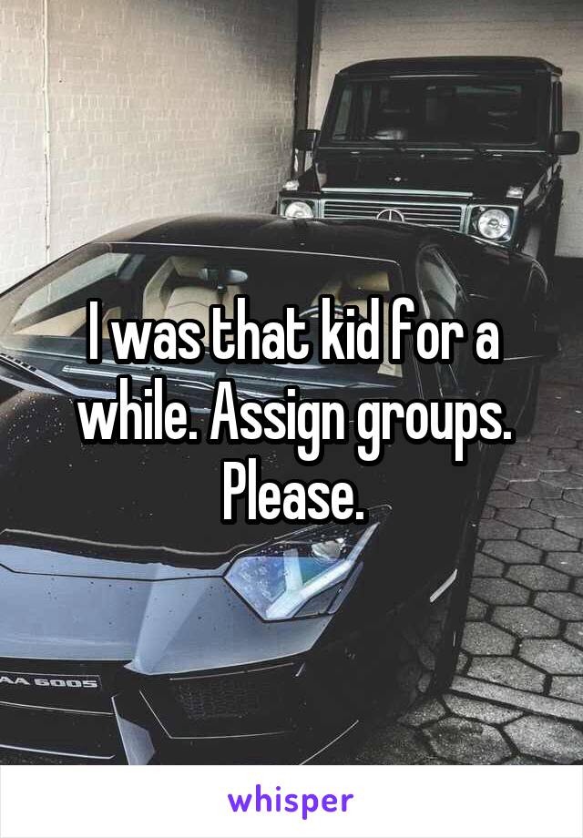 I was that kid for a while. Assign groups. Please.