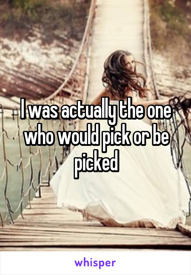 I was actually the one who would pick or be picked