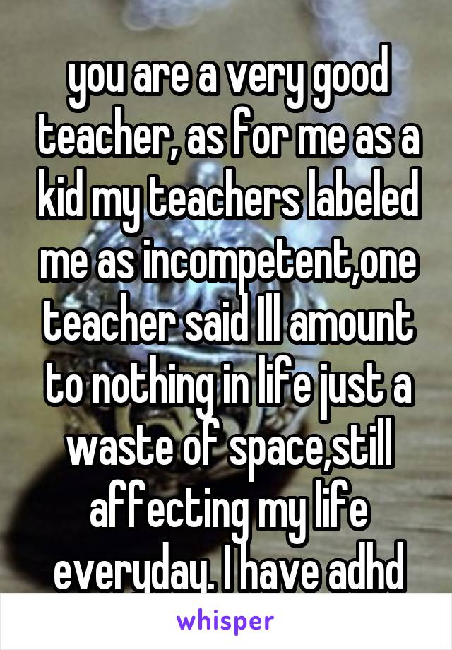 you are a very good teacher, as for me as a kid my teachers labeled me as incompetent,one teacher said Ill amount to nothing in life just a waste of space,still affecting my life everyday. I have adhd