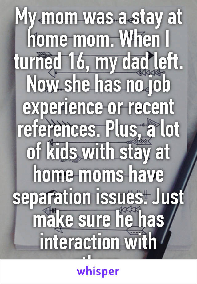 My mom was a stay at home mom. When I turned 16, my dad left. Now she has no job experience or recent references. Plus, a lot of kids with stay at home moms have separation issues. Just make sure he has interaction with others.