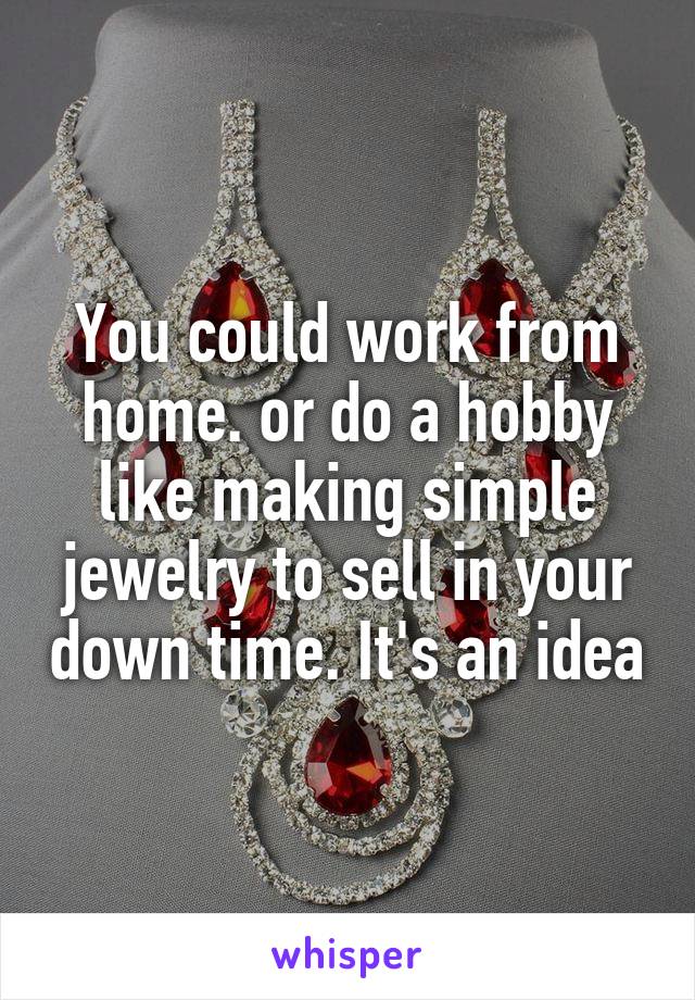 You could work from home. or do a hobby like making simple jewelry to sell in your down time. It's an idea